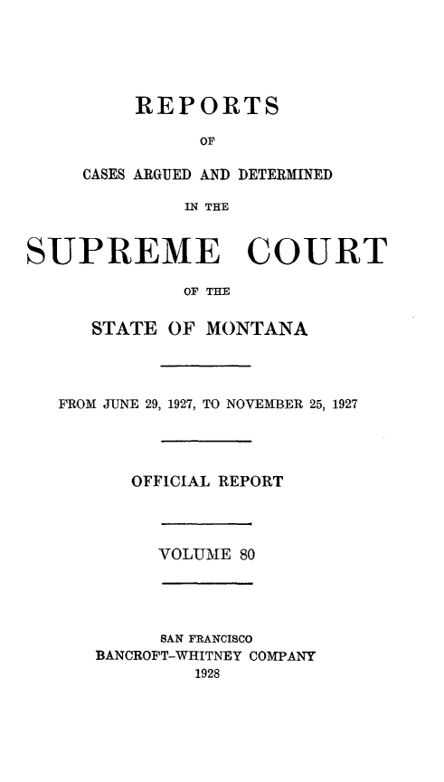 handle is hein.statereports/rpcasmt0080 and id is 1 raw text is: REPORTS
OF

CASES ARGUED AND
IN THE

DETERMINED

SUPREME COURT
OF THE
STATE OF MONTANA
FROM JUNE 29, 1927, TO NOVEMBER 25, 1927
OFFICIAL REPORT
VOLUME 80
SAN FRANCISCO
BANCROFT-WHITNEY COMPANY
1928


