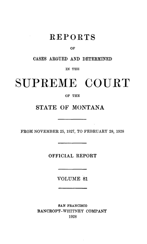 handle is hein.statereports/rpcasmt0081 and id is 1 raw text is: REPORTS
OF
CASES ARGUED AND DETERMINED
IN THE

SUPREME COURT
OF THE
STATE OF MONTANA

FROM NOVEMBER 25, 1927, TO FEBRUARY 28, 1928
OFFICIAL REPORT
VOLUME 81
SAN FRANCISCO
BANCROFT-WHITNEY COMPANY
1928


