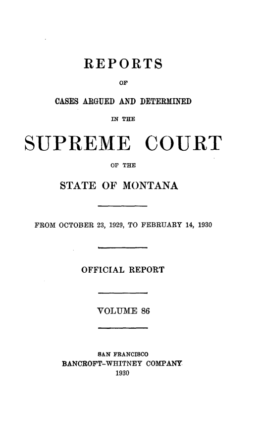 handle is hein.statereports/rpcasmt0086 and id is 1 raw text is: REPORTS
OF
CASES ARGUED AND DETERMINED
IN THE

SUPREME COURT
OF THE
STATE OF MONTANA

FROM OCTOBER 23, 1929, TO FEBRUARY 14, 1930
OFFICIAL REPORT

VOLUME 86

SAN FRANCISCO
BANCROFT-WHITNEY COMPANY
1930


