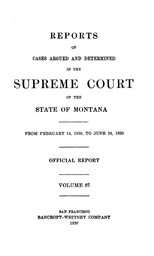 handle is hein.statereports/rpcasmt0087 and id is 1 raw text is: REPORTS
OF
CASES ARGUED AND DETERMIIB
IN THE
SUPREME CO
OF THE
STATE OF MONTANA

ED

UIRT

FROM FEBRUARY 14, 1930, TO JUNE 24, 1930
OFFICIAL REPORT
VOLUME 87
SAN FRANCISCO
BANCROFT-WHITNEY COMPANY
1930


