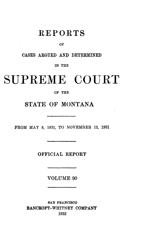 handle is hein.statereports/rpcasmt0090 and id is 1 raw text is: REPORTS
OF
CASES ARGUED AND DETERMINED
IN THE

SUPREME COURT
OF THE
STATE OF MONTANA

FROM MAY 8, 1931, TO NOVEMBER 13, 1931
OFFICIAL REPORT

VOLUME 90

SAN FRANCISCO
BANCROFT-WHITNEY COMPANY
1932



