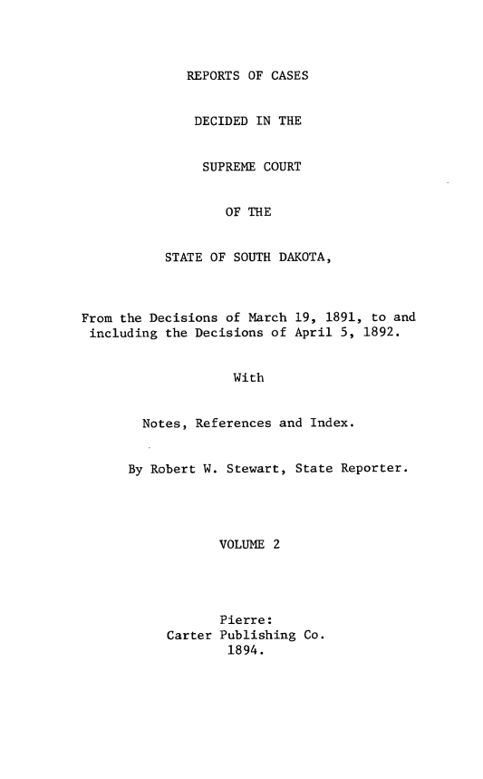 handle is hein.statereports/rpcdsucssdk0002 and id is 1 raw text is: 




              REPORTS OF CASES


              DECIDED  IN THE


                SUPREME COURT


                   OF THE


           STATE OF SOUTH DAKOTA,



From the Decisions of March 19, 1891, to and
including  the Decisions of April 5, 1892.


                    With


        Notes, References and Index.


      By Robert W. Stewart, State Reporter.





                  VOLUME 2




                  Pierre:
           Carter Publishing Co.
                   1894.


