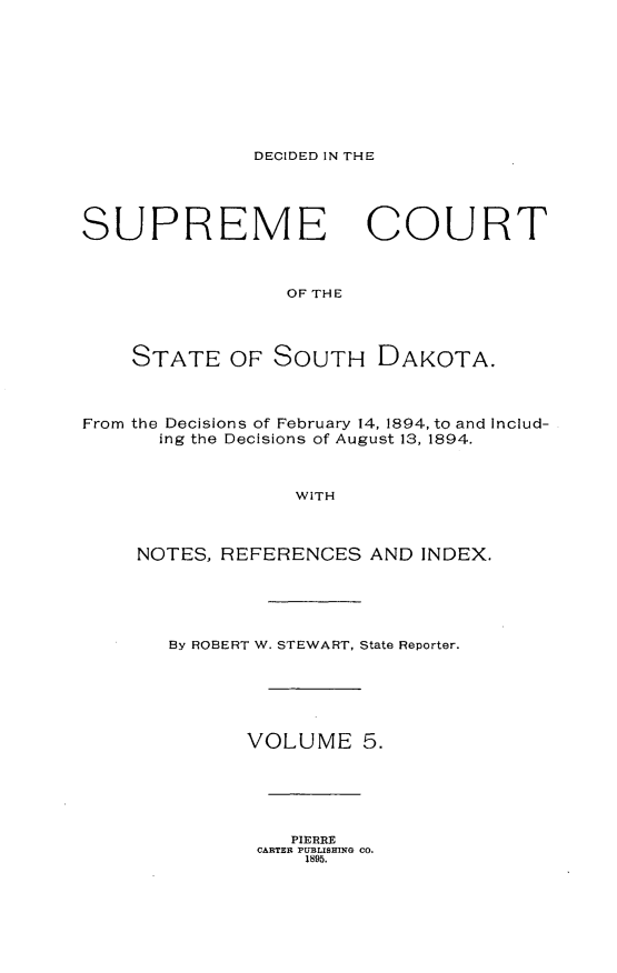 handle is hein.statereports/rpcdsucssdk0005 and id is 1 raw text is: 










DECIDED IN THE


SUPREME COURT



                 OF THE




    STATE   OF  SOUTH DAKOTA.




From the Decisions of February 14, 1894, to and Includ-
      ing the Decisions of August 13, 1894.



                  WITH



     NOTES, REFERENCES  AND  INDEX.


By ROBERT W. STEWART, State Reporter.







       VOLUME   5.


   PIERRE
CARTER PUBLISHING CO.
    1895.


