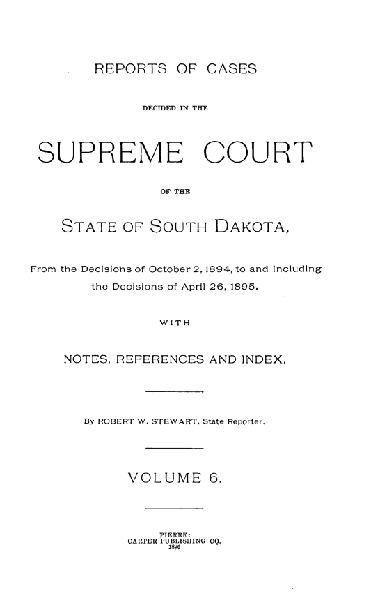 handle is hein.statereports/rpcdsucssdk0006 and id is 1 raw text is: 






REPORTS OF CASES


               DECIDED IN THE





 SUPREME COURT


                 OF THE



    STATE   OF  SOUTH   DAKOTA,



From the Decisiohs of October 2, 1894, to and Including

        the Decisions of April 26, 1895.



                 WITH



    NOTES, REFERENCES  AND  INDEX.


By ROBERT W. STEWART, State Reporter.





      VOLUME 6.


    PIERRE:
CARTER PUBL16HING PQ,.
     1890


