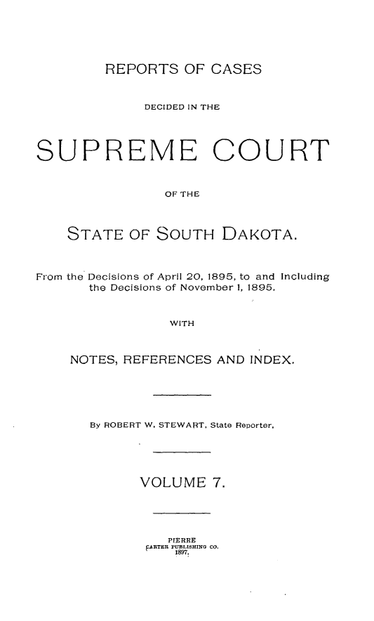 handle is hein.statereports/rpcdsucssdk0007 and id is 1 raw text is: 






         REPORTS   OF CASES



              DECIDED IN THE





SUPREME COURT



                OF THE




    STATE   OF SOUTH DAKOTA.



From the Decisions of April 20, 1895, to and Including
       the Decisions of November 1, 1895,



                 WITH



    NOTES, REFERENCES  AND INDEX.


By ROBERT W. STEWART, State Reporter,






      VOLUME 7.





          PIERRE
       pARTER FUBLISHING CO.
           1897.


