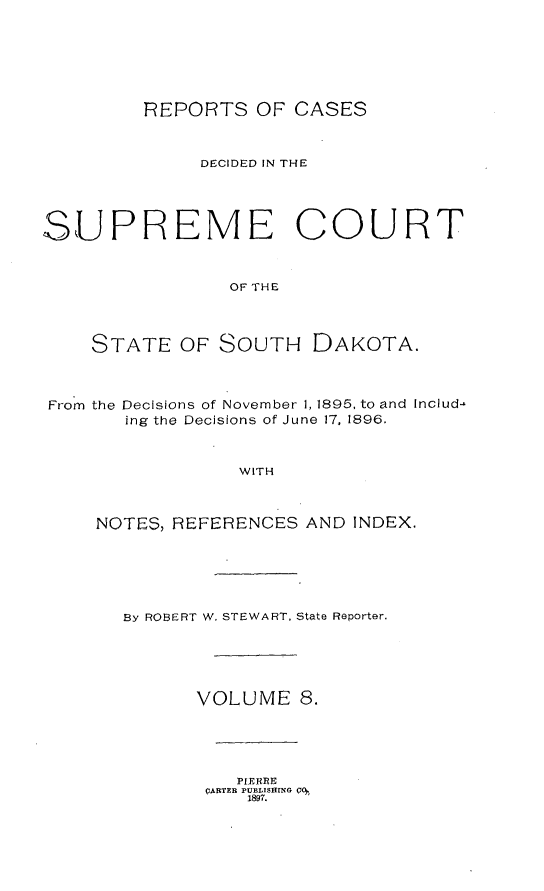 handle is hein.statereports/rpcdsucssdk0008 and id is 1 raw text is: 







REPORTS   OF CASES


              DECIDED IN THE





SUPREME COURT



                 OF THE




    STATE   OF  SOUTH   DAKOTA.



From the Decisions of November 1, 1895, to and Includ-
       ing the Decisions of June 17. 1896.



                 WITH



     NOTES, REFERENCES AND INDEX.


By ROBERT W. STEWART, State Reporter.





      VOLUME 8.


   PIERRE
(URTER PUBLISHMIG 00
    1897.


