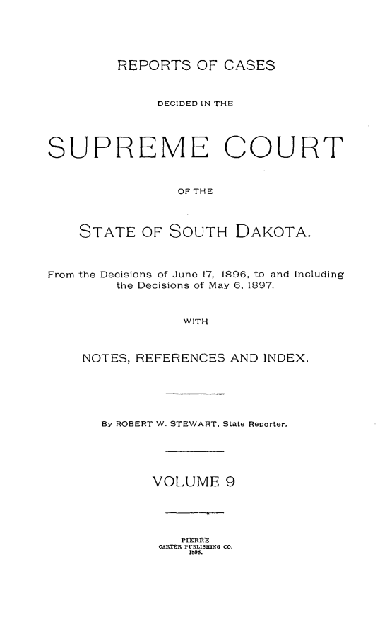handle is hein.statereports/rpcdsucssdk0009 and id is 1 raw text is: 





         REPORTS   OF CASES



              DECIDED IN THE




SUPREME COURT



                OF THE




    STATE   OF SOUTH DAKOTA.



From the Decisions of June 17, 1896, to and Including
         the Decisions of May 6, 1897.



                 WITH



    NOTES, REFERENCES  AND INDEX.


By ROBERT W. STEWART, State Reporter.





      VOLUME 9


   PIERRE
CARTER PUELISHING CQ.
    1b9s.



