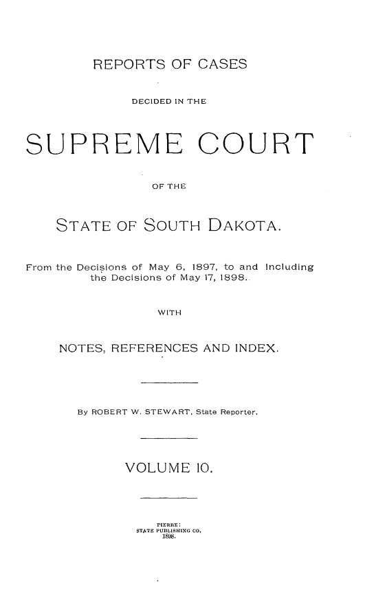 handle is hein.statereports/rpcdsucssdk0010 and id is 1 raw text is: 






         REPORTS   OF CASES



              DECIDED IN THE





SUPREME COURT



                OF THE




    STATE   OF SOUTH DAKOTA.



From the Decisions of May 6, 1897, to and Including
        the Decisions of May 17, 1898.



                 WITH



    NOTES, REFERENCES  AND INDEX.






       By ROBERT W. STEWART, State Reporter.





             VOLUME   10.





                 PIERRE:
              STATE PUBLISHING CO,
                  1898.


