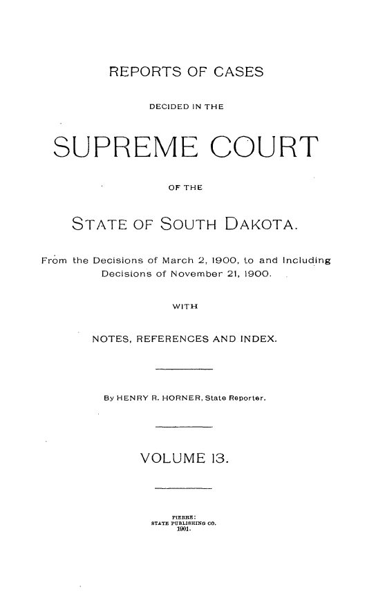 handle is hein.statereports/rpcdsucssdk0013 and id is 1 raw text is: 






         REPORTS OF CASES


               DECIDED IN THE




  SUPREME COURT


                 OF THE



    STATE   OF  SOUTH DAKOTA.


From the Decisions of March 2, 1900, to and Including
        Decisions of November 21, 1900.


                  WITH


       NOTES, REFERENCES AND INDEX.


By HENRY R. HORNER, State Reporter.





     VOLUME 13.


   PIERIIRE:
STATE PUBLISHING CO.
   1901.


