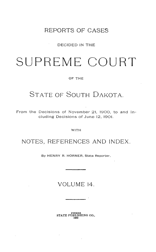 handle is hein.statereports/rpcdsucssdk0014 and id is 1 raw text is: 






        REPORTS   OF CASES


            DECIDED IN THE




SUPREME COURT


                OF THE



    STATE   OF SOUTH   DAKOTA.



From the Decisions of November 21, 1900, to and In-
       cluding Decisions of June 12, 1901.


                WITH


  NOTES, REFERENCES AND INDEX.


       By HENRY R. HORNER, State Reporter,






            VOLUME   14.


    PIERRE
STATE PUBLISHING 00,,
     102


