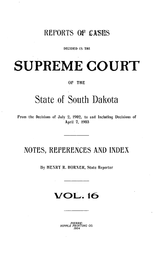 handle is hein.statereports/rpcdsucssdk0016 and id is 1 raw text is: 





         REPORTS Of ASIS


                DECIDED IN THE



SUPREME COURT


                 OF THE



       State  of South   Dakota


 Prom the Decisions of July 2, 1902, to and Including Decisions of
                April 7, 1903





   NOTES,  REFERENCES AND INDEX


        By HENRY R. HORNER, State Reporter





             V[OL. 16




                  PIERRE:
               HIPPLE PRINTING GO.
                   1904


