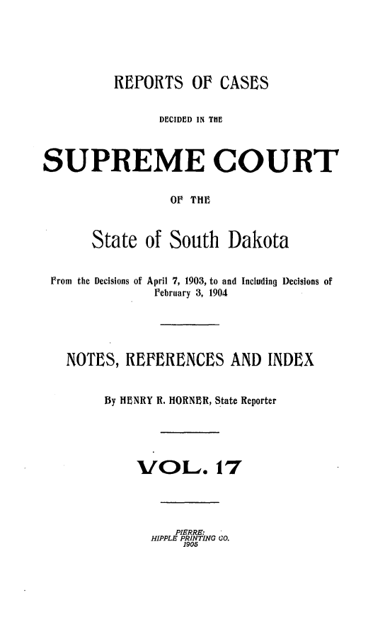 handle is hein.statereports/rpcdsucssdk0017 and id is 1 raw text is: 





          RWPORTS   Of  CASES


                DECIDED IN THE



SUPREME COURT


                 OF THE



       State  of South   Dakota


 From the Decisions of April 7, 1903, to and Including Decisions of
               February 3, 1904





   NOTES,  REPERENCES AND INDEX


        By HENRY R. HORNER, State Reporter





             VOL. 17




                  PIERRE.
              HIPPLE PRINTING CO.
                   1905



