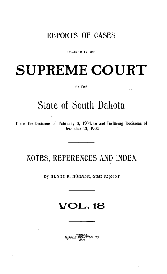 handle is hein.statereports/rpcdsucssdk0018 and id is 1 raw text is: 





         REPORTS OF CASES


                DECIDED IN TH11



SUPREME COURT

                  OF THE



       State  of South   Dakota


From the Decisions of Pebruary 3, 1904, to and Including Decisions of
               December 21, 1904





   NOTES,  REFERENCES AND INDEX


        By HENRY R. HORNER, State Reporter





             VOL. 18




                  PIERRE
               HIPPLE PRINTG CO
                   1906


