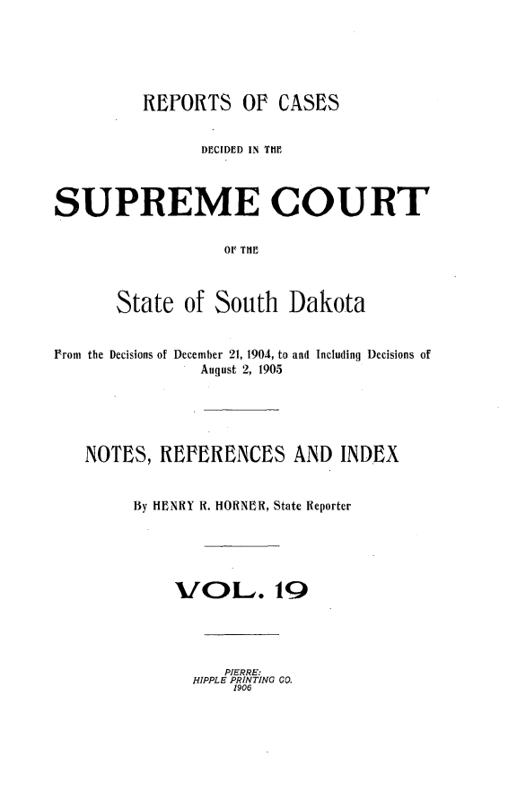handle is hein.statereports/rpcdsucssdk0019 and id is 1 raw text is: 






          REPORTS   Of  CASES


                DECIDED IN THE



SUPREME COURT

                  OF TIE



       State  of South   Dakota


Prom the Decisions of December 21, 1904, to and Including Decisions of
                August 2, 1905





   NOTES,  REFERENCES AND INDEX


        By HENRY R. HORNER, State Reporter





             VOu. 19




                  PIERRE:
               HIPPLE PRINTING GO.
                   1906


