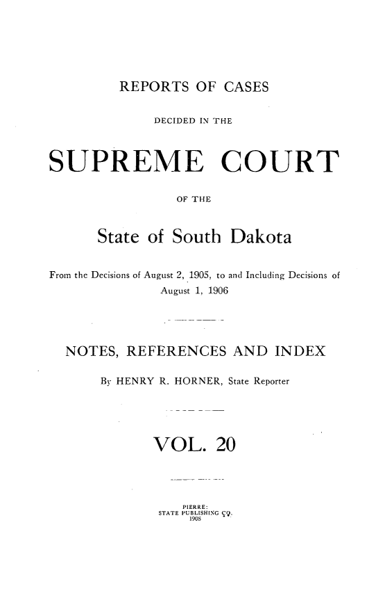 handle is hein.statereports/rpcdsucssdk0020 and id is 1 raw text is: 






         REPORTS   OF  CASES


              DECIDED IN THE



SUPREME COURT


                 OF THE



      State  of South   Dakota


From the Decisions of August 2, 1905, to and Including Decisions of
               August 1, 1906





  NOTES,  REFERENCES AND INDEX

       By HENRY R. HORNER, State Reporter





              VOL. 20


   PIERRE:
STATE PUBLISHING Cj.
    1908


