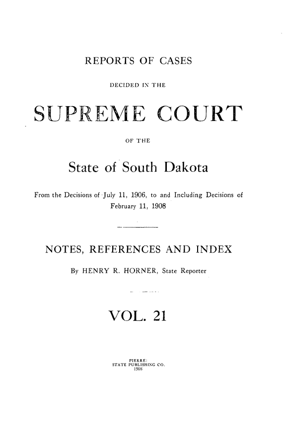 handle is hein.statereports/rpcdsucssdk0021 and id is 1 raw text is: 






REPORTS   OF  CASES


              DECIDED IN THE



SUPREME COURT


                 OF THE



      State  of South   Dakota


From the Decisions of July 11, 1906, to and Including Decisions of
              February 11, 1908





  NOTES,  REFERENCES AND INDEX

       By HENRY R. HORNER, State Reporter





              VOL. 21


   PIERRE:
STATE PUBLISHING CO.
    190S


