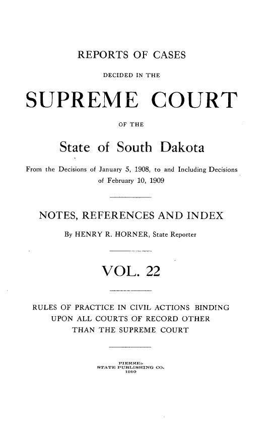 handle is hein.statereports/rpcdsucssdk0022 and id is 1 raw text is: 





         REPORTS OF CASES

              DECIDED IN THE



SUPREME COURT

                 OF THE


      State  of  South  Dakota

From the Decisions of January 5, 1908, to and Including Decisions
             of February 10, 1909




  NOTES,  REFERENCES AND INDEX

       By HENRY R. HORNER, State Reporter




              VOL. 22



 RULES OF PRACTICE IN CIVIL ACTIONS BINDING
     UPON ALL COURTS OF RECORD OTHER
        THAN THE SUPREME COURT




             STATE PUBLISHING CO.
                  1910


