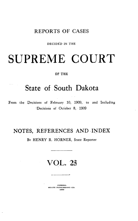 handle is hein.statereports/rpcdsucssdk0023 and id is 1 raw text is: 






REPORTS   OF  CASES


              DECIDED IN THE



SUPREME COURT


                 01F THiE



      State  of South   Dakota


From the Decisions of February 10, 1909, to and Including
          -Decision's of October 8, 1909




  NOTES,  REFERENCES AND INDEX

       By HENRY R. HORNER, State Reporter





              VOL. 23




              STAkTE PUBLISING CO.


