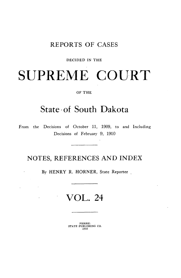 handle is hein.statereports/rpcdsucssdk0024 and id is 1 raw text is: 







REPORTS   OF  CASES


              DECIDED IN THE



SUPREME COURT


                 OF THE



       State -of South  Dakota


From the Decisions of October 11, 1909, to and Including
          Decisions of February 9, 1910




   NOTES,  REFERENCES AND INDEX

       By HENRY R. HORNER, State Reporter





              VOL. 24


   PIERRE:
STATE PUBLISHING CO.
    1910


