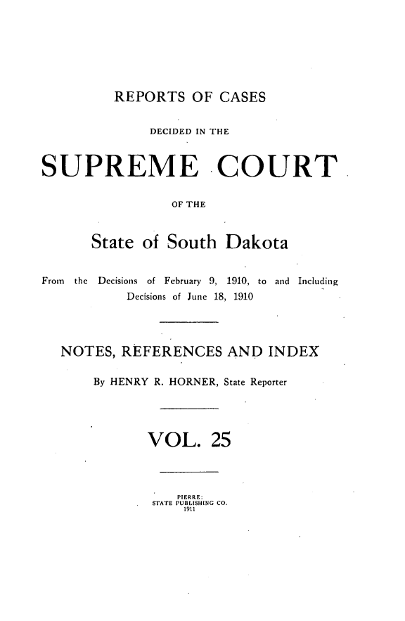 handle is hein.statereports/rpcdsucssdk0025 and id is 1 raw text is: 







REPORTS   OF  CASES


              DECIDED IN THE



SUPREME COURT


                 OF THE



       State of South   Dakota


From the Decisions of February 9, 1910, to and Including
           Decisions of June 18, 1910




  NOTES,  REFERENCES AND INDEX

       By HENRY R. HORNER, State Reporter




              VOL. 25




                  PIERRE:
              STATE PUBLISHING CO.
                   1911



