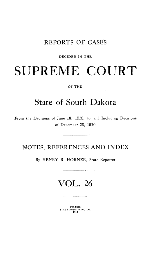 handle is hein.statereports/rpcdsucssdk0026 and id is 1 raw text is: 








REPORTS   OF  CASES


              DECIDED IN THE



SUPREME COURT


                 OF THE



      State  of South   Dakota


From the Decisions of June 18, 1910, to and Including Decisions
             of December 28, 1910




   NOTES, REFERENCES AND INDEX

       By HENRY R. HORNER, State Reporter





              VOL. 26




                  PIERRE:
              STATE PUBLISHING CO.
                   1912


