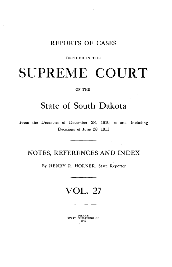 handle is hein.statereports/rpcdsucssdk0027 and id is 1 raw text is: 







         REPORTS OF CASES


              DECIDED IN THE



SUPREME COURT


                 OF THE



       State of South   Dakota


From the Decisions of December 28, 1910, to and Including
            Decisions of June 28, 1911




   NOTES, REFERENCES AND INDEX

       By HENRY R. HORNER, State Reporter





              VOL. 27




                  PIERRE:
               STATE PUBLISHING CO.
                   1912


