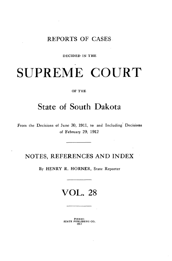 handle is hein.statereports/rpcdsucssdk0028 and id is 1 raw text is: 







REPORTS   OF  CASES


              DECIDED IN THE



SUPREME COURT


                 OF THE



      State  of South   Dakota



From the Decisions of June 30, 1911, to and Including Decisions
             of February 29, 1912




  NOTES,  REFERENCES AND INDEX

       By HENRY R. HORNER, State Reporter





              VOL. 28


   PIERRE:
STATE PUBLISHING CO.
    1912


