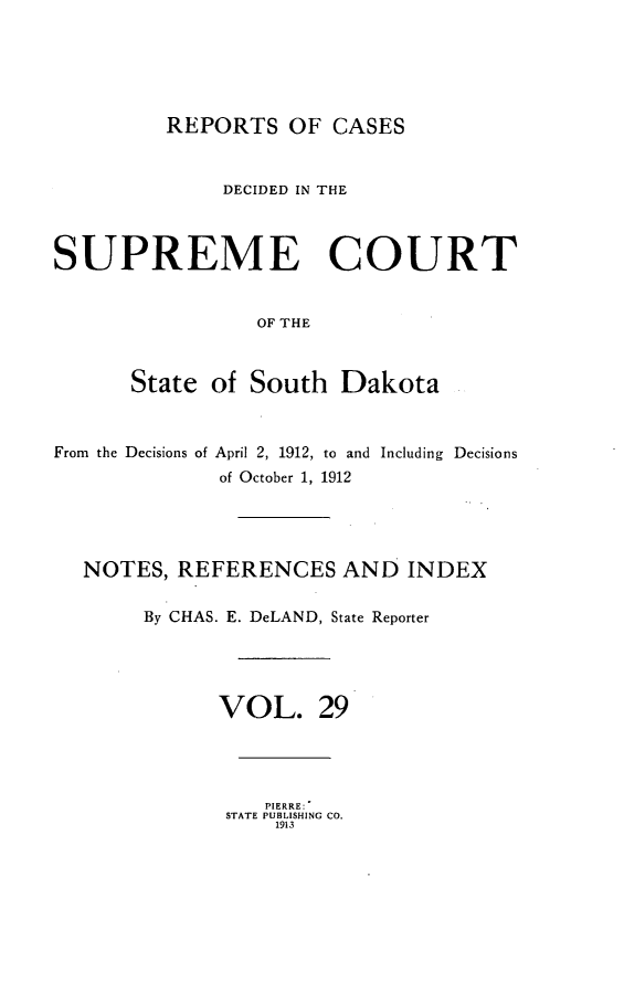 handle is hein.statereports/rpcdsucssdk0029 and id is 1 raw text is: 





REPORTS   OF  CASES


              DECIDED IN THE



SUPREME COURT


                 OF THE



      State  of South   Dakota



From the Decisions of April 2, 1912, to and Including Decisions
              of October 1, 1912




  NOTES,  REFERENCES AND INDEX

       By CHAS. E. DeLAND, State Reporter




              VOL. 29




                 PIERRE:
              STATE PUBLISHING CO.
                  1913



