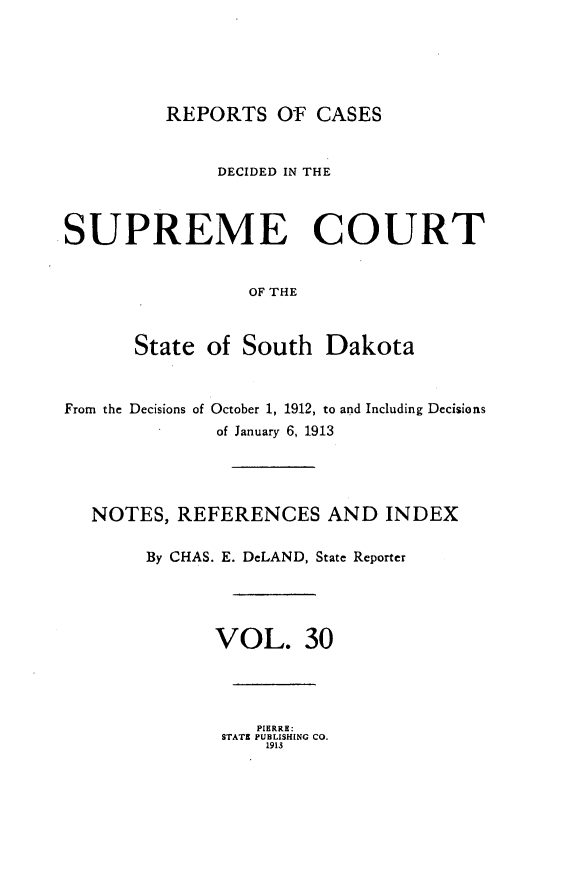 handle is hein.statereports/rpcdsucssdk0030 and id is 1 raw text is: 





         REPORTS OF CASES


              DECIDED IN THE



SUPREME COURT


                 OF THE



      State  of South   Dakota



From the Decisions of October 1, 1912, to and Including Decisions
              of January 6, 1913




  NOTES,  REFERENCES AND INDEX

        By CHAS. E. DeLAND, State Reporter




              VOL. 30


   PIERRE:
STATE PUBLISHING CO.
    1913



