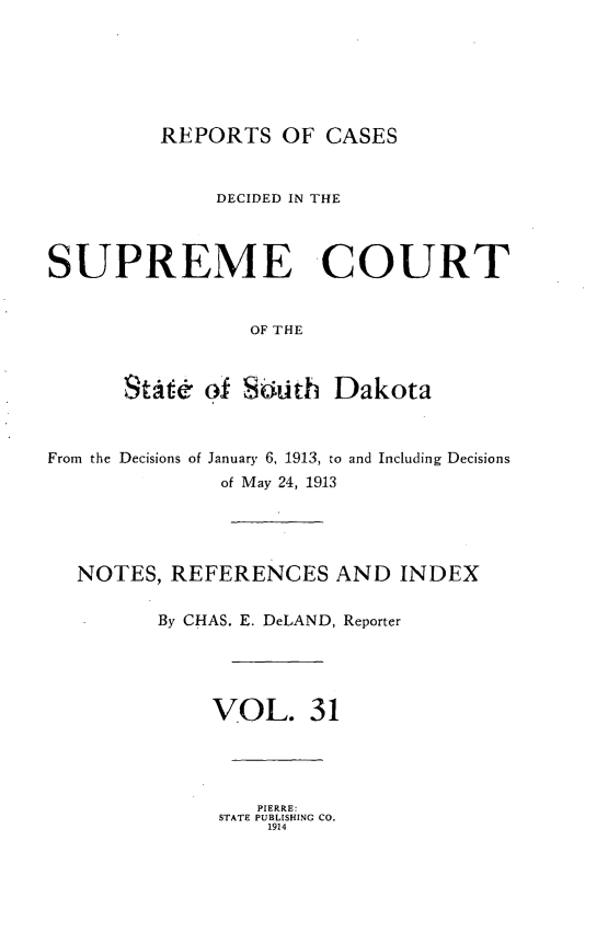 handle is hein.statereports/rpcdsucssdk0031 and id is 1 raw text is: 






         REPORTS   OF  CASES


              DECIDED IN THE



SUPREME COURT


                 OF THE



      StW&   of SLith  Dakota



From the Decisions of January 6, 1913, to and Including Decisions
              of May 24, 1913





  NOTES,  REFERENCES AND INDEX


         By CHAS. E. DeLAND, Reporter





             VOL. 31




                 PIERRE:
              STATE PUBLISHING CO.
                  1914



