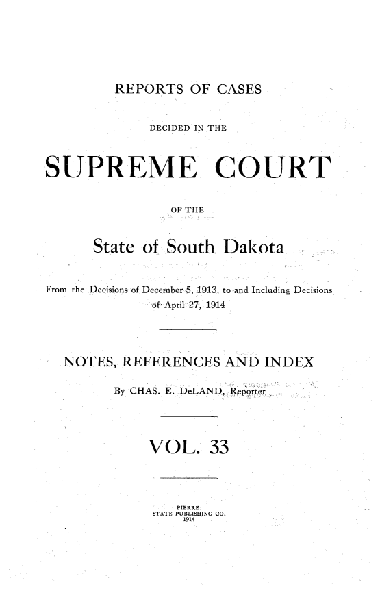 handle is hein.statereports/rpcdsucssdk0033 and id is 1 raw text is: 







REPORTS   OF  CASES


              DECIDED IN THE



SUPREME COURT


                 OF THE



      State  of South   Dakota



From the Decisions of December 5, 1913, to and Including Decisions
              of April 27, 1914




  NOTES,  REFERENCES AND INDEX

         By CHAS. E. DeLAND Reporter





              VOL. 33


   PIERRE:
STATE PUBLISHING CO.
    1914


