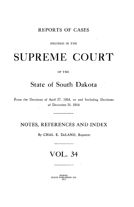handle is hein.statereports/rpcdsucssdk0034 and id is 1 raw text is: 






REPORTS   OF  CASES


              DECIDED IN THE



SUPREME COURT


                 OF THE



      State  of South   Dakota



From the Decisions of April 27, 1914, to and Including Decisions
             of December 31, 1914




   NOTES, REFERENCES AND INDEX

         By CHAS. E. DeLAND, Reporter





              VOL. 34


   PIERRE:
STATE PUBLISHING CO.
    1915


