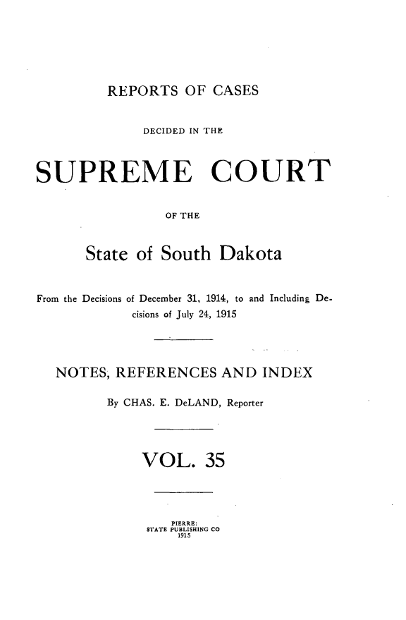 handle is hein.statereports/rpcdsucssdk0035 and id is 1 raw text is: 






REPORTS   OF  CASES


              DECIDED IN THE



SUPREME COURT


                 OF THE



      State  of South   Dakota



From the Decisions of December 31, 1914, to and Including De-
            cisions of July 24, 1915




   NOTES, REFERENCES AND INDEX

         By CHAS. E. DeLAND, Reporter




              VOL. 35


   PIERRE:
STATE PUBLISHING CO
    1915


