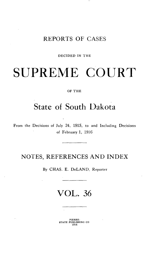 handle is hein.statereports/rpcdsucssdk0036 and id is 1 raw text is: 







REPORTS   OF  CASES


              DECIDED IN THE



SUPREME COURT


                 OF THE



      State  of South   Dakota



From the Decisions of July 24, 1915, to and Including Decisions
              of February 1, 1916





  NOTES,  REFERENCES AND INDEX

         By CHAS. E. DeLAND, Reporter





              VOL. 36




                  PIERRE:
              STATE PUBLISHING CO
                  1916



