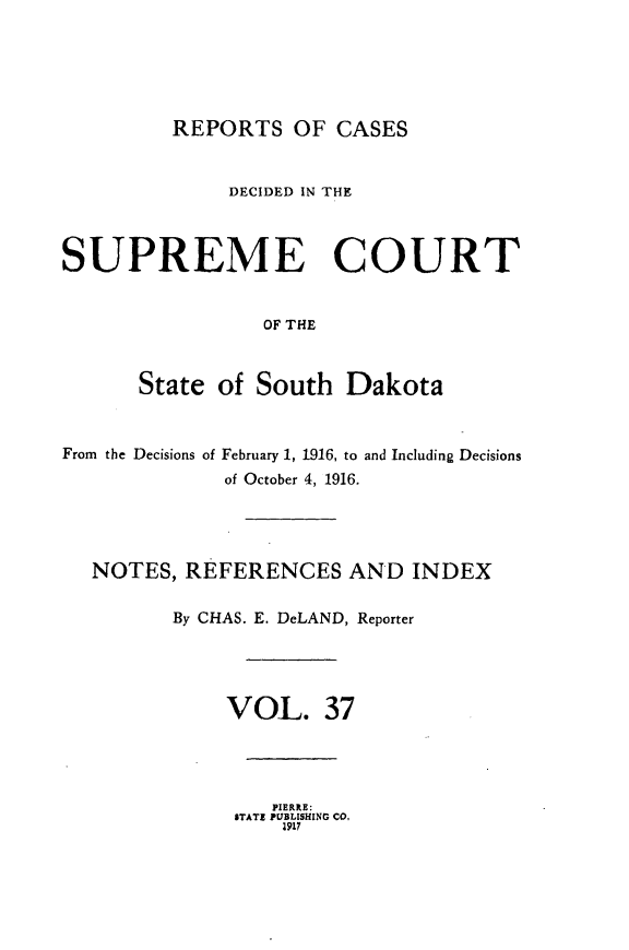 handle is hein.statereports/rpcdsucssdk0037 and id is 1 raw text is: 






REPORTS   OF  CASES


              DECIDED IN THE



SUPREME COURT


                 OF THE



      State  of South   Dakota


From the Decisions of


February 1, 1916, to and Including Decisions
of October 4, 1916.


NOTES,  REFERENCES AND INDEX

       By CHAS. E. DeLAND, Reporter





           VOL. 37


   PIERRE:
STATE PUBLISHING CO.
    1917


