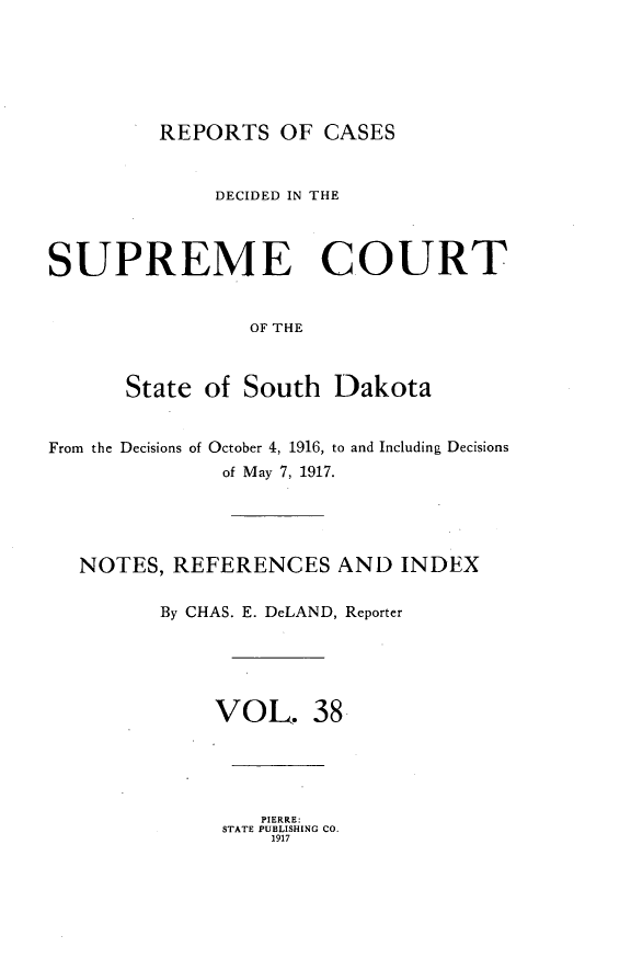 handle is hein.statereports/rpcdsucssdk0038 and id is 1 raw text is: 






REPORTS   OF CASES


              DECIDED IN THE



SUPREME COURT


                OF THE



      State  of South  Dakota


From the Decisions of October 4, 1916, to and Including Decisions
              of May 7, 1917.





   NOTES, REFERENCES AND INDEX

         By CHAS. E. DeLAND, Reporter





              VOL. 38





                 PIERRE:
              STATE PUBLISHING CO.
                  1917



