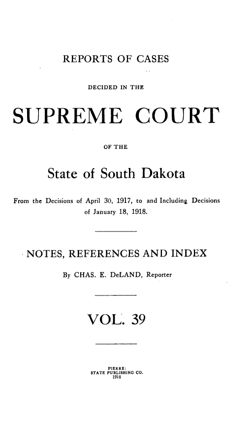 handle is hein.statereports/rpcdsucssdk0039 and id is 1 raw text is: 






REPORTS   OF  CASES


              DECIDED IN THE



SUPREME COURT


                 OF THE



      State  of South   Dakota


From the Decisions of April 30, 1917, to and Including Decisions
             of January 18, 1918.




   NOTES, REFERENCES AND INDEX

         By CHAS. E. DeLAND, Reporter





              VOL. 39


   PIERRE:
STATE PUBLISHING CO.
    1918


