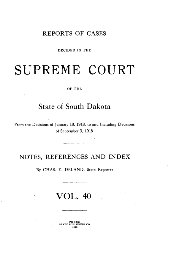 handle is hein.statereports/rpcdsucssdk0040 and id is 1 raw text is: 





REPORTS   OF  CASES


              DECIDED IN THE




SUPREME COURT


                 OF THE



        State of South Dakota



From the Decisions of January 18, 1918, to and Including Decisions
             of September 3, 1918





  NOTES,  REFERENCES AND INDEX

       By CHAS. E. DELAND, State Reporter





             VOL. 40




                  PIERRE:
              STATE PUBLISHING CO.
                   1918



