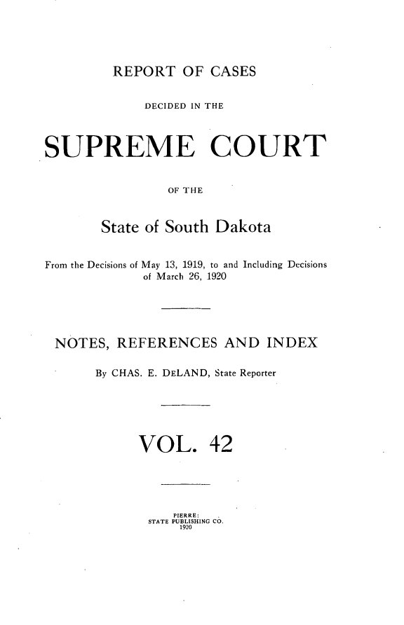 handle is hein.statereports/rpcdsucssdk0042 and id is 1 raw text is: 





         REPORT   OF  CASES


             DECIDED IN THE



SUPREME COURT


                OF THE



       State of South Dakota


From the Decisions of May 13, 1919, to and Including Decisions
             of March 26, 1920





 NOTES,  REFERENCES AND INDEX

       By CHAS. E. DELAND, State Reporter






            VOL. 42





                 PIERRE:
              STATE PUBLISHING Co.
                  1920


