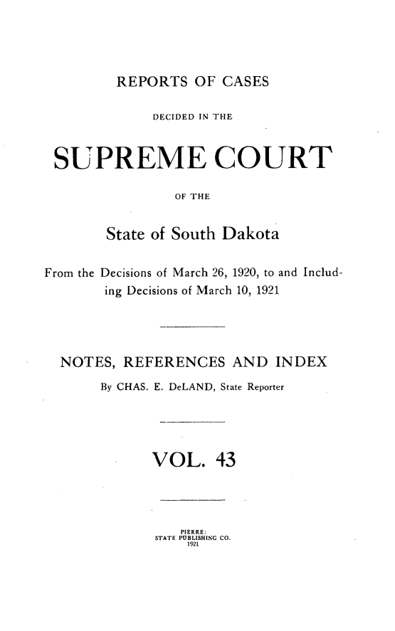 handle is hein.statereports/rpcdsucssdk0043 and id is 1 raw text is: 




         REPORTS   OF CASES

             DECIDED IN THE


 SUPREME COURT

                OF THE


        State of South Dakota


From the Decisions of March 26, 1920, to and Includ-
        ing Decisions of March 10, 1921




  NOTES,  REFERENCES   AND   INDEX

       By CHAS. E. DeLAND, State Reporter





             VOL. 43




                 PIERRE:
              STATE PUBLISHING CO.
                  1921


