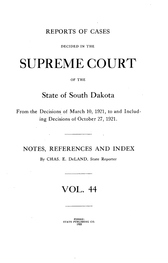 handle is hein.statereports/rpcdsucssdk0044 and id is 1 raw text is: 




         REPORTS   OF CASES

             DECIDED IN THE


 SUPREME COURT

                OF THE


        State of South Dakota


From the Decisions of March 10, 1921, to and Includ-
       ing Decisions of October 27, 1921.




  NOTES,  REFERENCES AND INDEX
       By CHAS. E. DeLAND, State Reporter





              VOL. 44




                 PIERRE:
              STATE PUBLISHING CO.
                  1922


