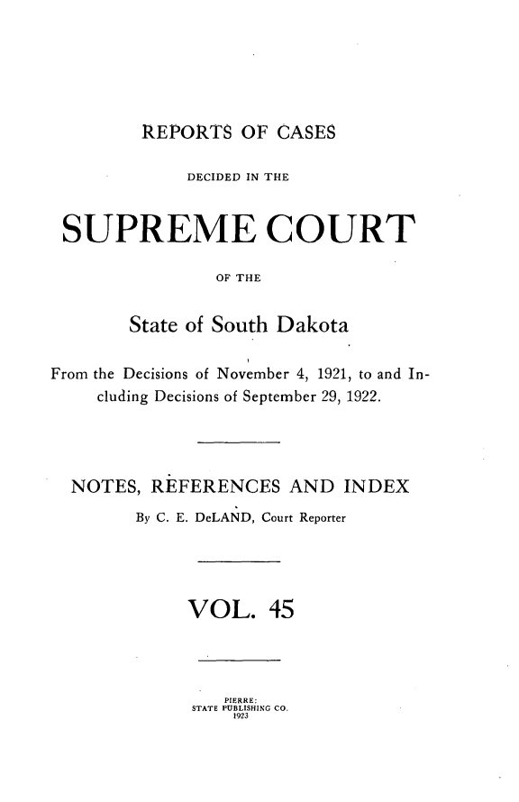 handle is hein.statereports/rpcdsucssdk0045 and id is 1 raw text is: 






         REPORTS OF CASES

             DECIDED IN THE


 SUPREME COURT

                OF THE


        State of South Dakota


From the Decisions of November 4, 1921, to and In-
     cluding Decisions of September 29, 1922.




  NOTES, REFERENCES AND INDEX
        By C. E. DeLAND, Court Reporter





              VOL. 45




                 PIERRE:
              STATE PUBLISHING CO.
                  1923



