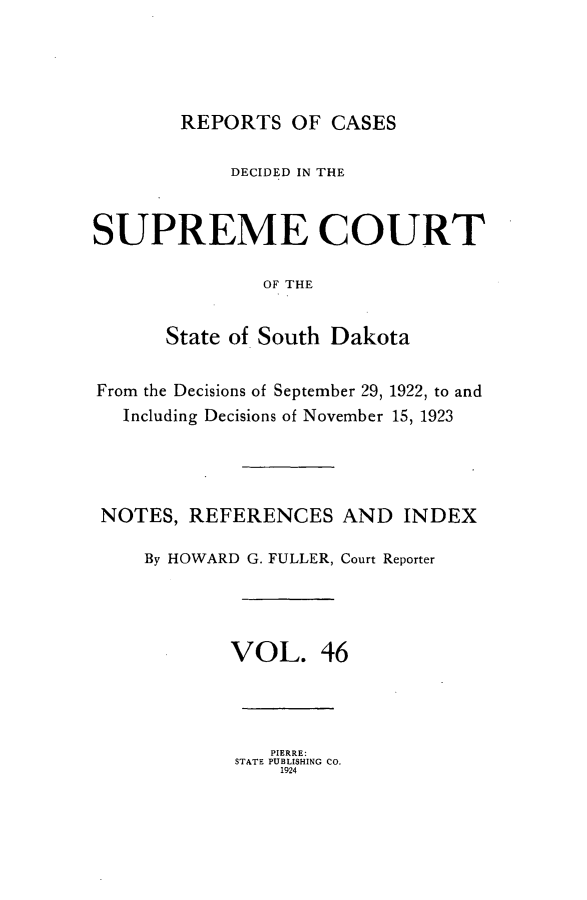 handle is hein.statereports/rpcdsucssdk0046 and id is 1 raw text is: 




        REPORTS   OF CASES

            DECIDED IN THE


SUPREME COURT

               OF THE


      State of South Dakota


From the Decisions of September 29, 1922, to and
   Including Decisions of November 15, 1923




 NOTES, REFERENCES AND INDEX

     By HOWARD G. FULLER, Court Reporter




            VOL. 46


   PIERRE:
STATE PUBLISHING CO.
    1924


