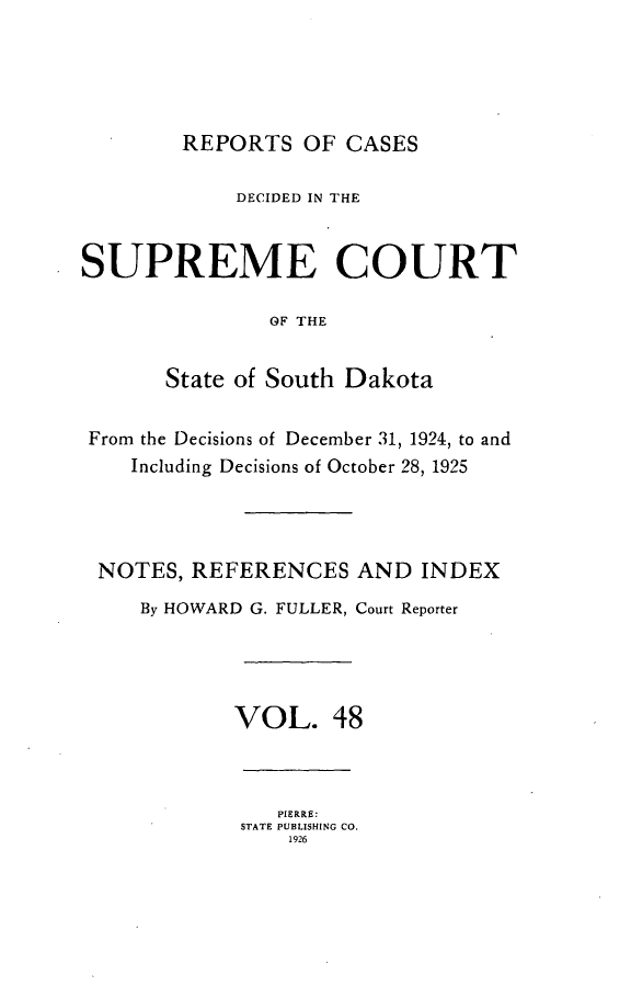 handle is hein.statereports/rpcdsucssdk0048 and id is 1 raw text is: 





        REPORTS   OF CASES

            DECIDED IN THE


SUPREME COURT

               OF THE


       State of South Dakota


 From the Decisions of December 31, 1924, to and
    Including Decisions of October 28, 1925




 NOTES,  REFERENCES   AND  INDEX
     By HOWARD G. FULLER, Court Reporter




            VOL. 48



                PIERRE:
             STATE PUBLISHING CO.
                 1926


