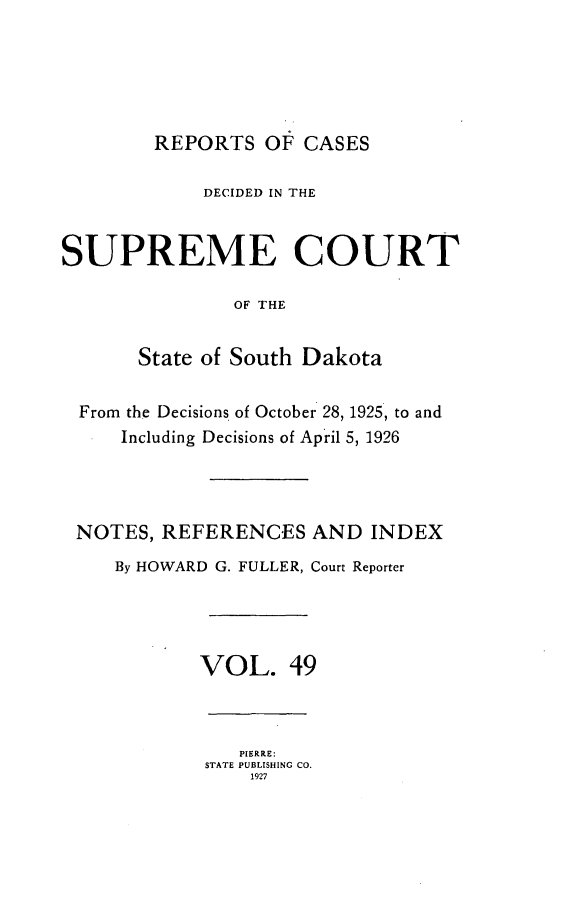 handle is hein.statereports/rpcdsucssdk0049 and id is 1 raw text is: 





        REPORTS   OF CASES

             DECIDED IN THE


SUPREME COURT

               OF THE


       State of South Dakota


  From the Decisions of October 28, 1925, to and
     Including Decisions of April 5, 1926




 NOTES,  REFERENCES   AND  INDEX
     By HOWARD G. FULLER, Court Reporter




            VOL. 49



                PIERRE:
             STATE PUBLISHING CO.
                 1927


