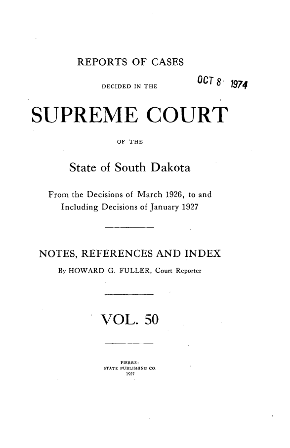 handle is hein.statereports/rpcdsucssdk0050 and id is 1 raw text is: 





        REPORTS   OF  CASES

             DECIDED IN THE    CT8  1974


SUPREME COURT

               OF THE


       State of South Dakota


   From the Decisions of March 1926, to and
     Including Decisions of January 1927




 NOTES,  REFERENCES   AND   INDEX
     By HOWARD G. FULLER, Court Reporter




            VOL. 50



                PIERRE:
             STATE PUBLISHING CO.
                 1927



