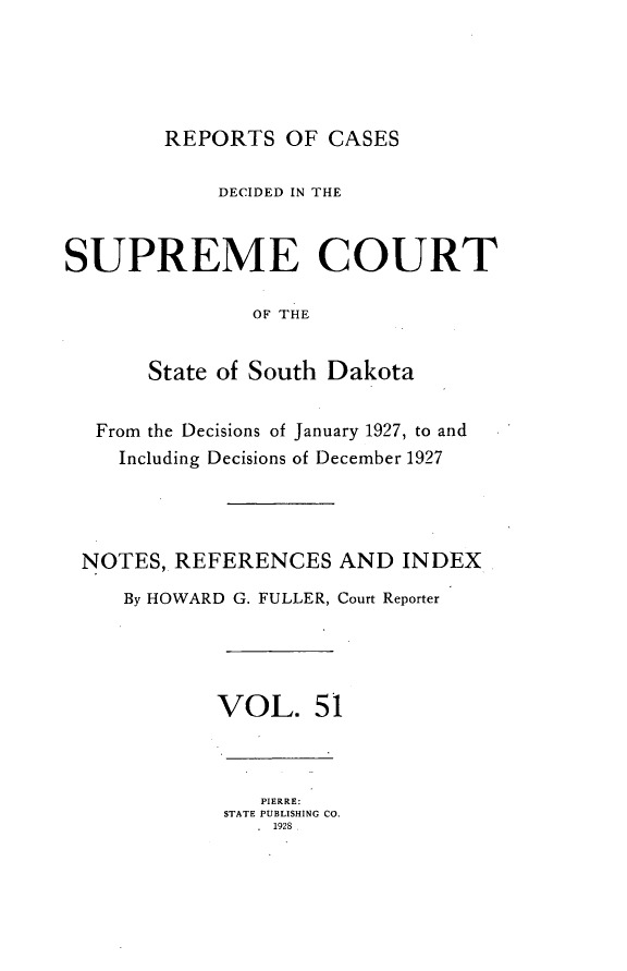 handle is hein.statereports/rpcdsucssdk0051 and id is 1 raw text is: 





        REPORTS   OF CASES

            DECIDED IN THE



SUPREME COURT

               OF THE


       State of South Dakota


   From the Decisions of January 1927, to and
   Including Decisions of December 1927




 NOTES,  REFERENCES   AND  INDEX
     By HOWARD G. FULLER, Court Reporter




            VOL. 51



                PIERRE:
             STATE PUBLISHING CO.
                . 1928


