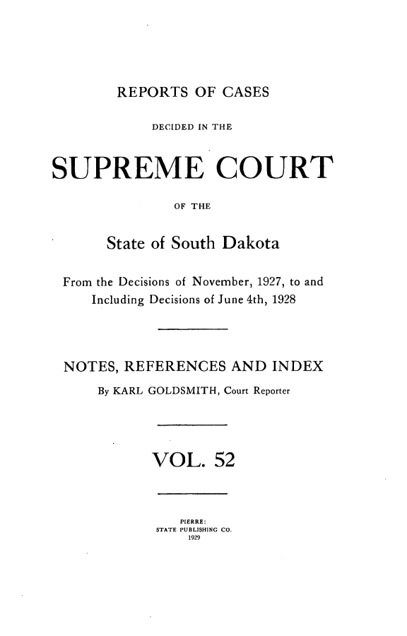 handle is hein.statereports/rpcdsucssdk0052 and id is 1 raw text is: 





        REPORTS   OF CASES

            DECIDED IN THE


SUPREME COURT

               OF THE


       State of South Dakota


 From the Decisions of November, 1927, to and
     Including Decisions of June 4th, 1928




 NOTES,  REFERENCES   AND  INDEX
      By KARL GOLDSMITH, Court Reporter




            VOL. 52



                PIERRE:
             STATE PUBLISHING CO.
                 1929


