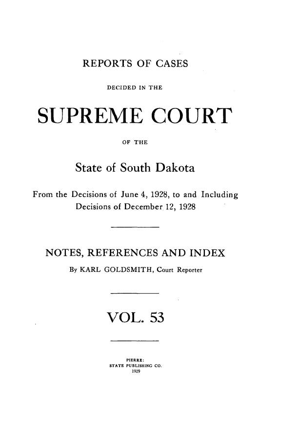 handle is hein.statereports/rpcdsucssdk0053 and id is 1 raw text is: 





         REPORTS   OF CASES

             DECIDED IN THE


 SUPREME COURT

                OF THE


        State of South Dakota


From the Decisions of June 4, 1928, to and Including
        Decisions of December 12, 1928




  NOTES,  REFERENCES   AND  INDEX
       By KARL GOLDSMITH, Court Reporter




             VOL. 53



                 PIERRE:
              STATE PUBLISHING CO.
                  1929


