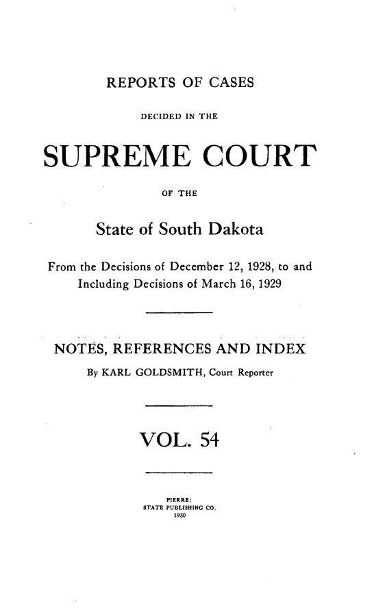 handle is hein.statereports/rpcdsucssdk0054 and id is 1 raw text is: 




        REPORTS   OF CASES

            DECIDED IN THE


SUPREME COURT

               OF THE


       State of South Dakota


 From the Decisions of December 12, 1928, to and
    Including Decisions of March 16, 1929




 NOTES,  REFERENCES   AND  INDEX
      By KARL GOLDSMITH, Court Reporter




            VOL. 54



                PIERRE:
             STATE PUBLISHING CO.
                 1930


